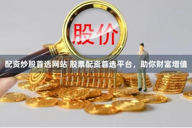 配资炒股首选网站 股票配资首选平台，助你财富增值