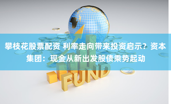 攀枝花股票配资 利率走向带来投资启示？资本集团：现金从新出发　股债乘势起动