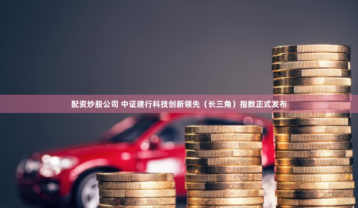 配资炒股公司 中证建行科技创新领先（长三角）指数正式发布