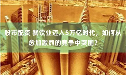 股市配资 餐饮业迈入5万亿时代，如何从愈加激烈的竞争中突围？