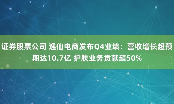 证券股票公司 逸仙电商发布Q4业绩：营收增长超预期达10.7亿 护肤业务贡献超50%