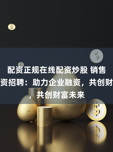 配资正规在线配资炒股 销售股票配资招聘：助力企业融资，共创财富未来