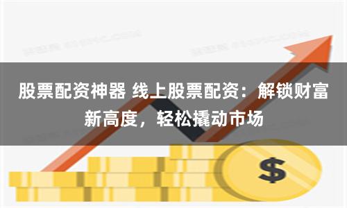 股票配资神器 线上股票配资：解锁财富新高度，轻松撬动市场