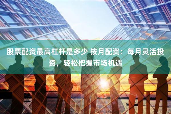 股票配资最高杠杆是多少 按月配资：每月灵活投资，轻松把握市场机遇