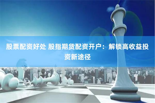 股票配资好处 股指期货配资开户：解锁高收益投资新途径