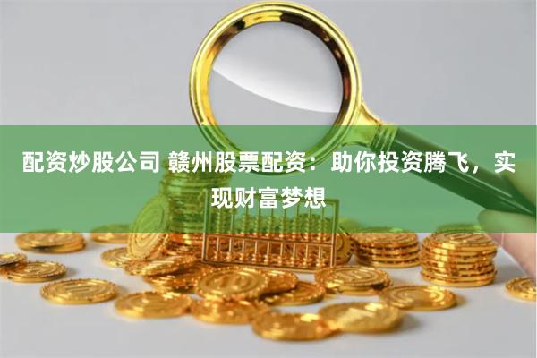 配资炒股公司 赣州股票配资：助你投资腾飞，实现财富梦想