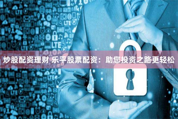 炒股配资理财 乐平股票配资：助您投资之路更轻松
