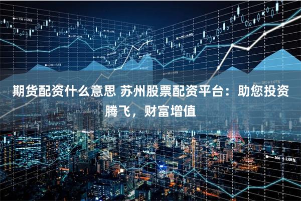 期货配资什么意思 苏州股票配资平台：助您投资腾飞，财富增值