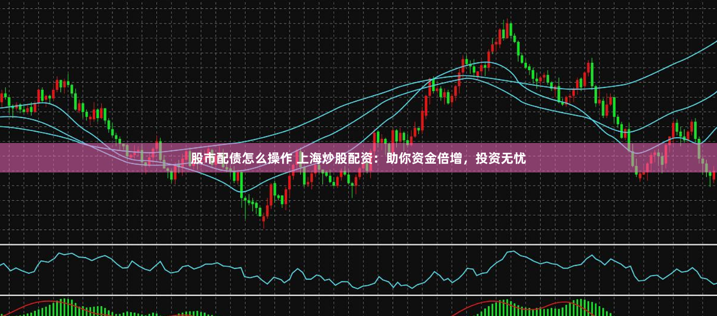 股市配债怎么操作 上海炒股配资：助你资金倍增，投资无忧