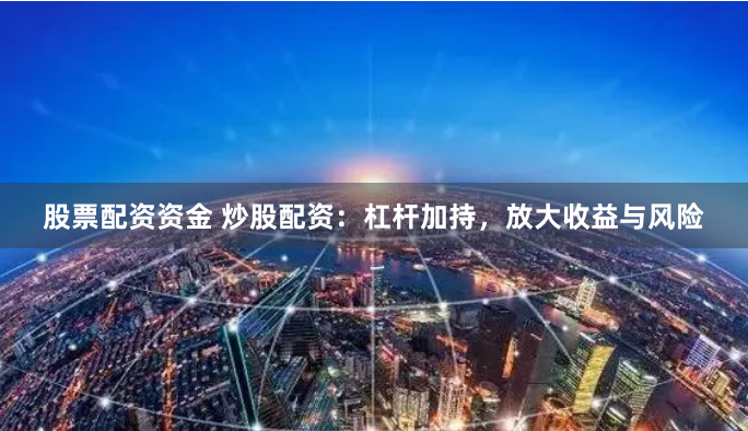 股票配资资金 炒股配资：杠杆加持，放大收益与风险