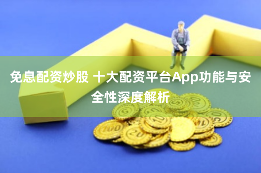 免息配资炒股 十大配资平台App功能与安全性深度解析