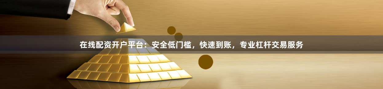 在线配资开户平台：安全低门槛，快速到账，专业杠杆交易服务